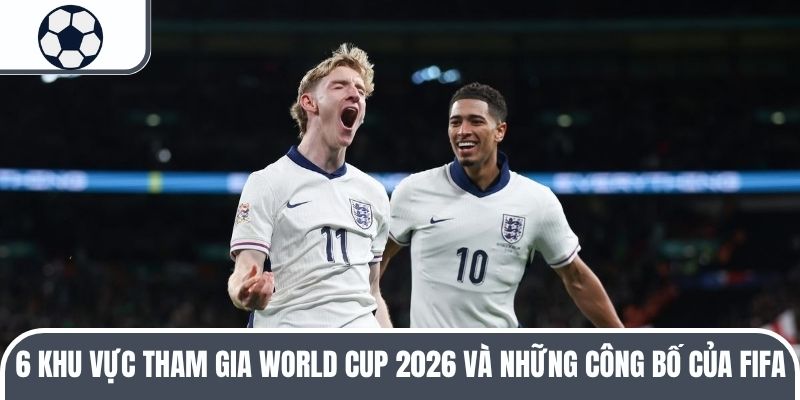 6 khu vực tham gia World Cup 2026 và thông báo từ FIFA